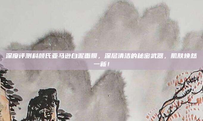 深度评测科颜氏亚马逊白泥面膜，深层清洁的秘密武器，肌肤焕然一新！