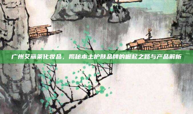 广州艾丽莱化妆品，揭秘本土护肤品牌的崛起之路与产品解析