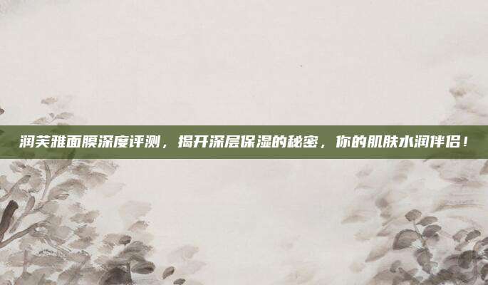 润芙雅面膜深度评测，揭开深层保湿的秘密，你的肌肤水润伴侣！