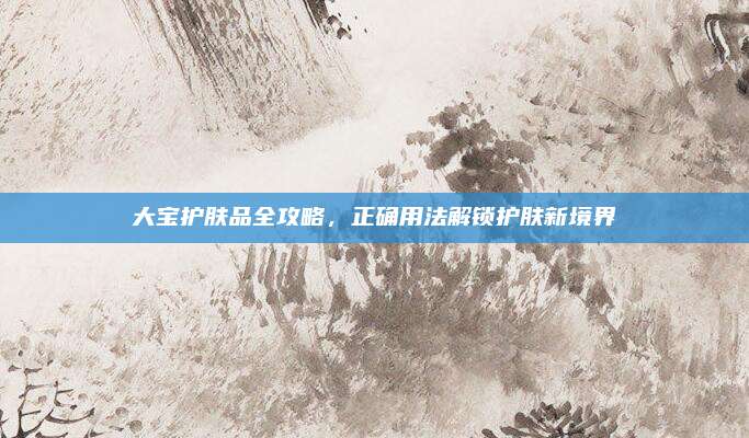 大宝护肤品全攻略，正确用法解锁护肤新境界