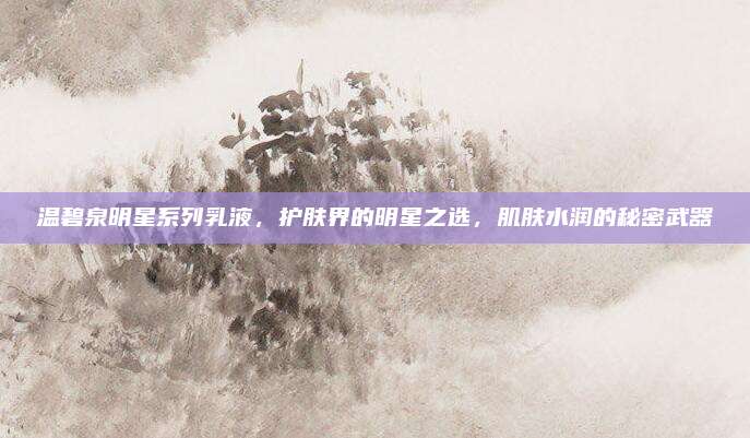 温碧泉明星系列乳液,护肤界的明星之选,肌肤水润的秘密武器