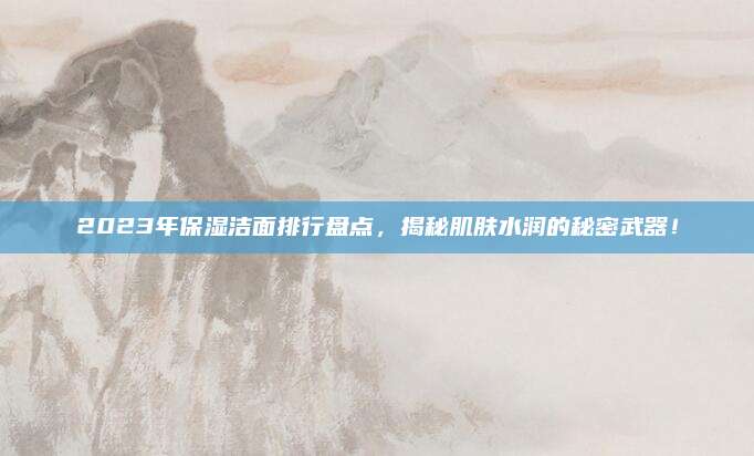 2023年保湿洁面排行盘点，揭秘肌肤水润的秘密武器！