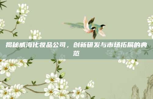 揭秘威海化妆品公司，创新研发与市场拓展的典范