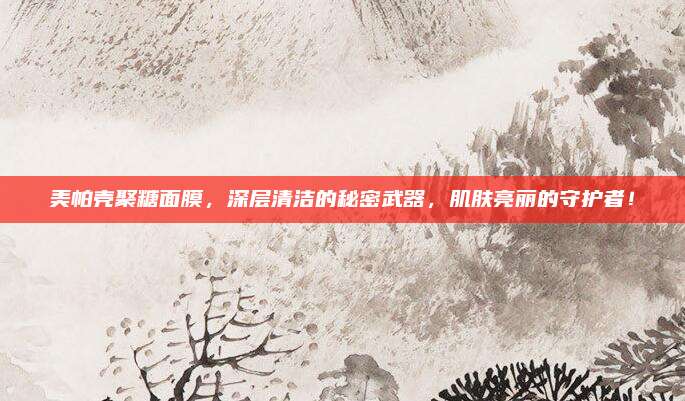 美帕壳聚糖面膜，深层清洁的秘密武器，肌肤亮丽的守护者！