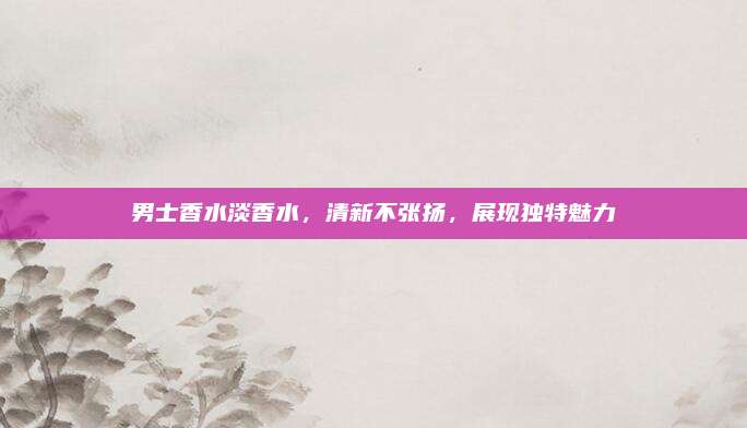 男士香水淡香水，清新不张扬，展现独特魅力