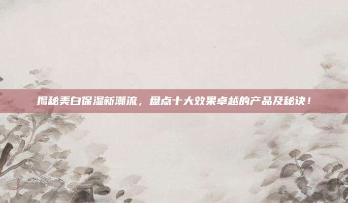揭秘美白保湿新潮流，盘点十大效果卓越的产品及秘诀！