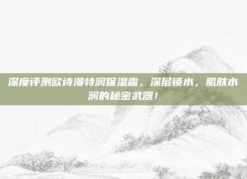 深度评测欧诗漫特润保湿霜，深层锁水，肌肤水润的秘密武器！