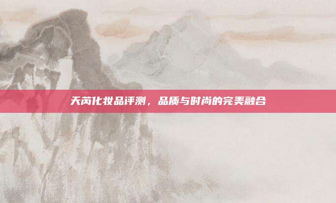 天芮化妆品评测，品质与时尚的完美融合