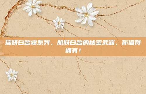 瑞妍白皙霜系列，肌肤白皙的秘密武器，你值得拥有！
