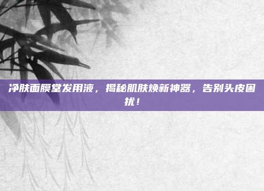 净肤面膜堂发用液，揭秘肌肤焕新神器，告别头皮困扰！