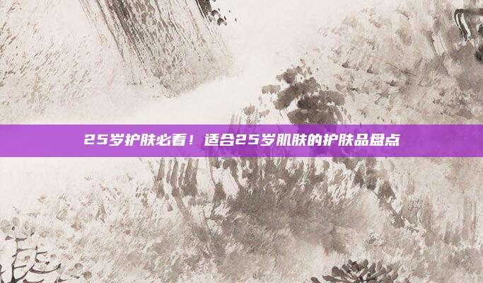 25岁护肤必看！适合25岁肌肤的护肤品盘点