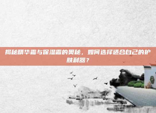 揭秘精华霜与保湿霜的奥秘，如何选择适合自己的护肤利器？