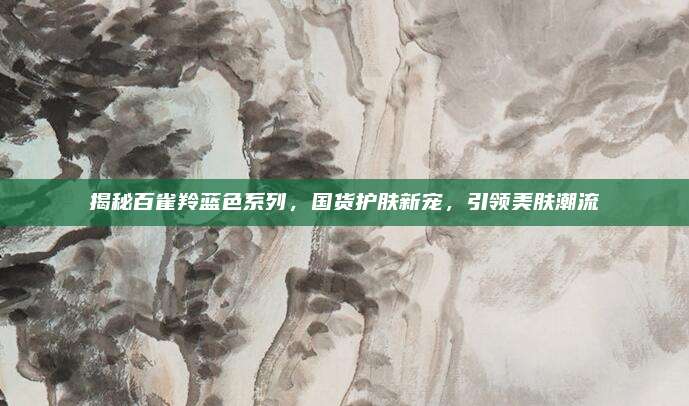 揭秘百雀羚蓝色系列，国货护肤新宠，引领美肤潮流