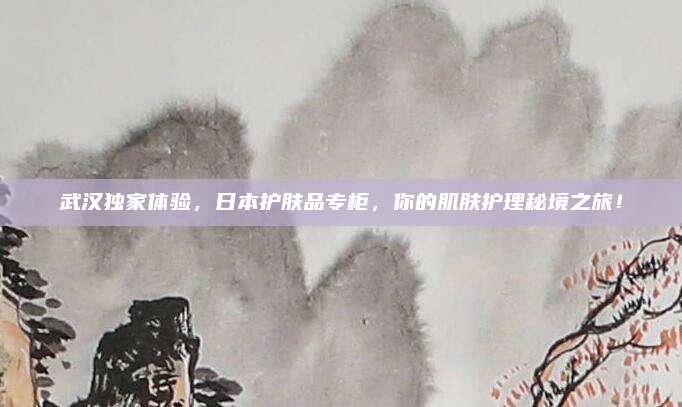 武汉独家体验，日本护肤品专柜，你的肌肤护理秘境之旅！