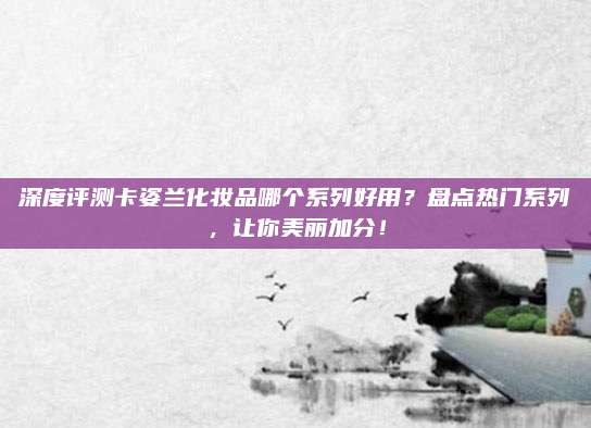 深度评测卡姿兰化妆品哪个系列好用？盘点热门系列，让你美丽加分！