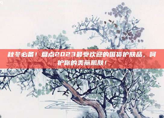 秋冬必备！盘点2023最受欢迎的国货护肤品，呵护你的美丽肌肤！