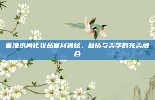 香港水尚化妆品官网揭秘，品质与美学的完美融合