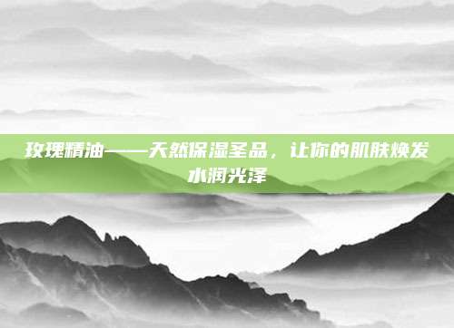 玫瑰精油——天然保湿圣品，让你的肌肤焕发水润光泽