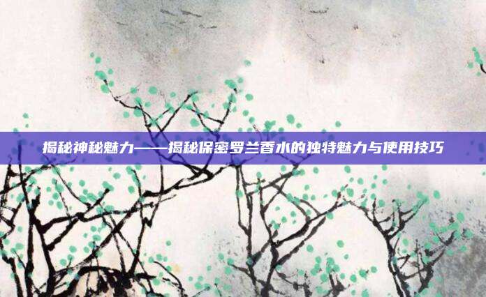 揭秘神秘魅力——揭秘保密罗兰香水的独特魅力与使用技巧
