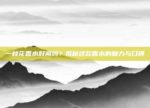 一枝花香水好闻吗？揭秘这款香水的魅力与口碑