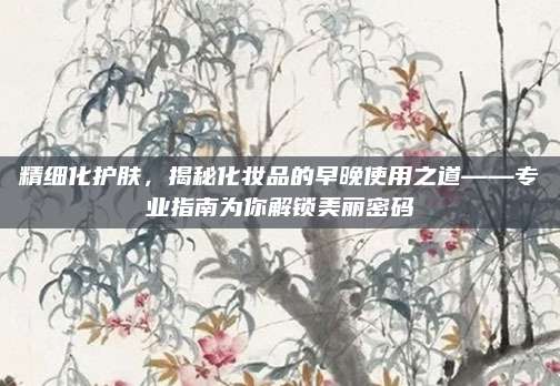 精细化护肤，揭秘化妆品的早晚使用之道——专业指南为你解锁美丽密码