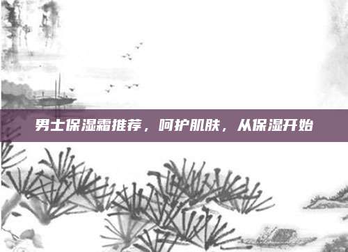 男士保湿霜推荐，呵护肌肤，从保湿开始