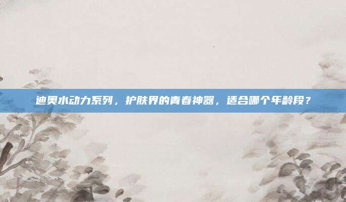 迪奥水动力系列,护肤界的青春神器,适合哪个年龄段?