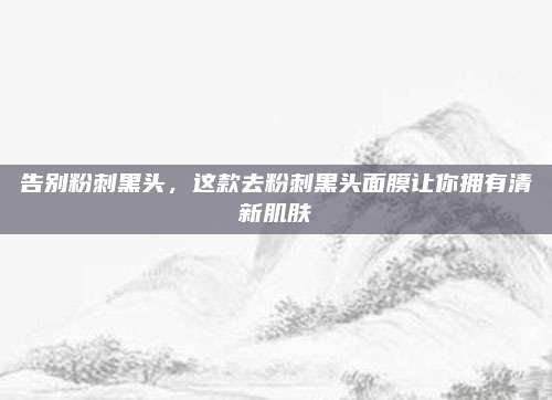 告别粉刺黑头，这款去粉刺黑头面膜让你拥有清新肌肤