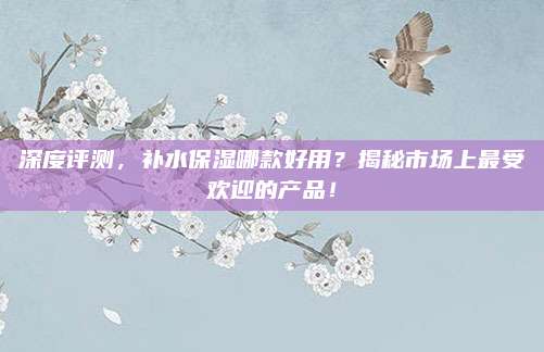 深度评测，补水保湿哪款好用？揭秘市场上最受欢迎的产品！