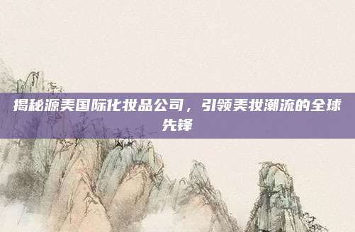 揭秘源美国际化妆品公司，引领美妆潮流的全球先锋