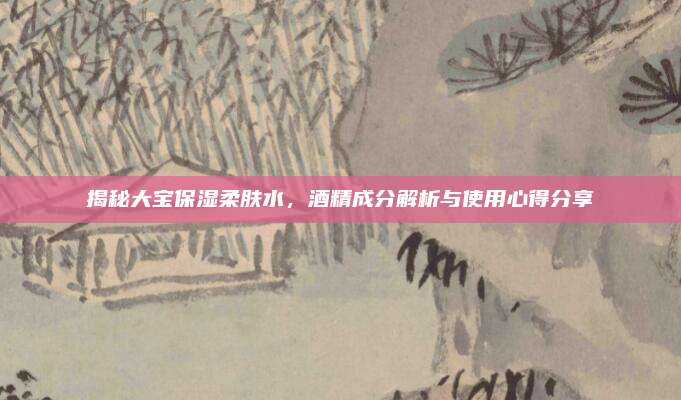 揭秘大宝保湿柔肤水，酒精成分解析与使用心得分享