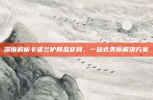 深度解析卡姿兰护肤品官网，一站式美丽解决方案