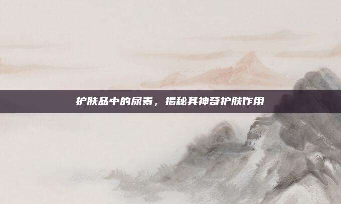 护肤品中的尿素，揭秘其神奇护肤作用
