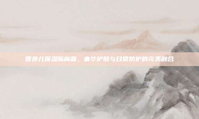 香奈儿保湿隔离霜，奢华护肤与日常防护的完美融合