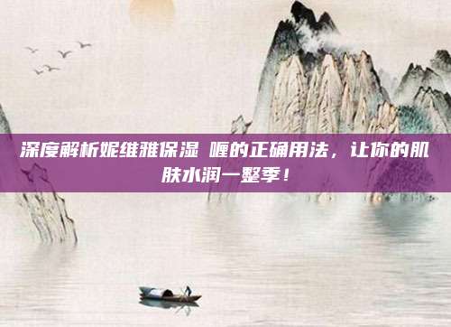 深度解析妮维雅保湿啫喱的正确用法，让你的肌肤水润一整季！