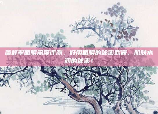 蕾舒翠面膜深度评测，好用面膜的秘密武器，肌肤水润的秘密！