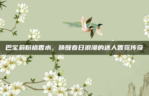 巴宝莉粉格香水，唤醒春日浪漫的迷人香氛传奇
