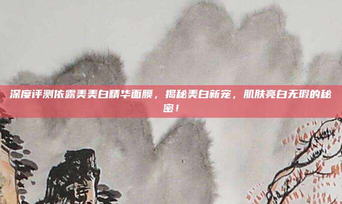 深度评测依露美美白精华面膜，揭秘美白新宠，肌肤亮白无瑕的秘密！