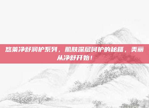 悠莱净舒润护系列，肌肤深层呵护的秘籍，美丽从净舒开始！