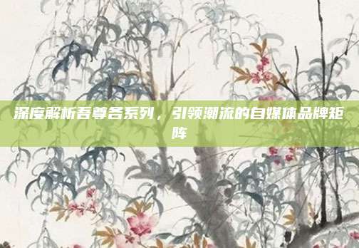 深度解析吾尊各系列，引领潮流的自媒体品牌矩阵