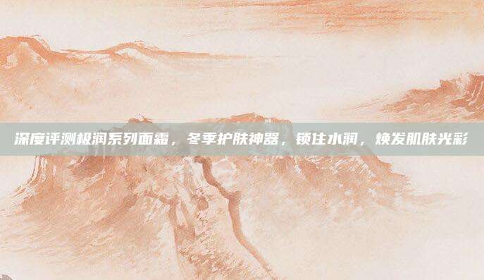 深度评测极润系列面霜，冬季护肤神器，锁住水润，焕发肌肤光彩