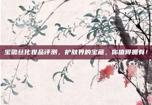 宝璐丝化妆品评测，护肤界的宝藏，你值得拥有！