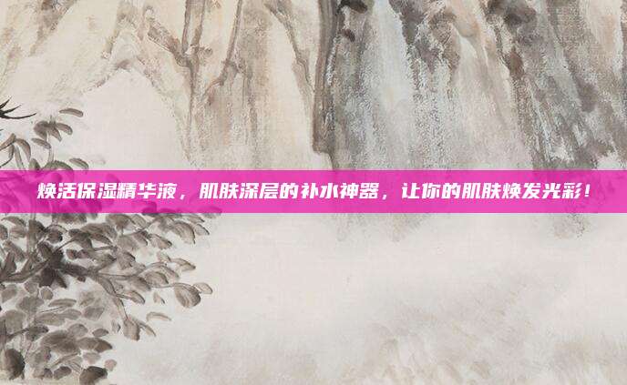 焕活保湿精华液，肌肤深层的补水神器，让你的肌肤焕发光彩！