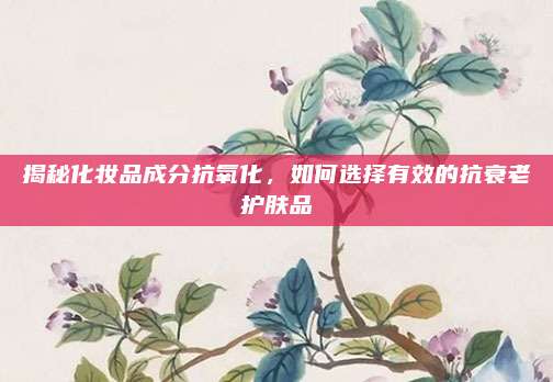 揭秘化妆品成分抗氧化，如何选择有效的抗衰老护肤品