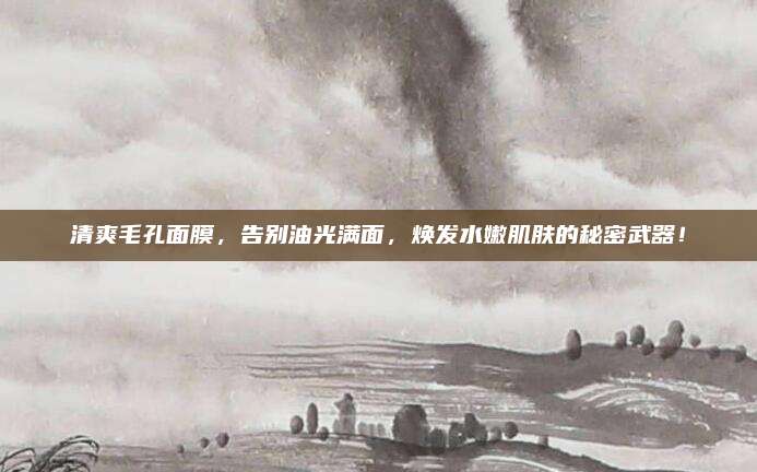 清爽毛孔面膜，告别油光满面，焕发水嫩肌肤的秘密武器！