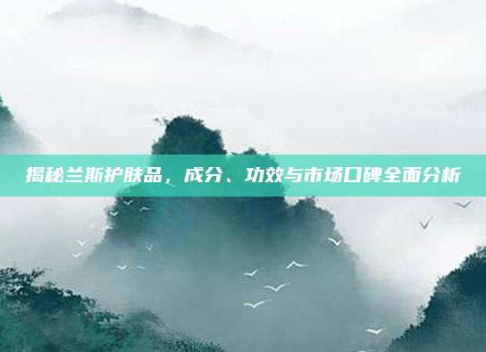 揭秘兰斯护肤品，成分、功效与市场口碑全面分析