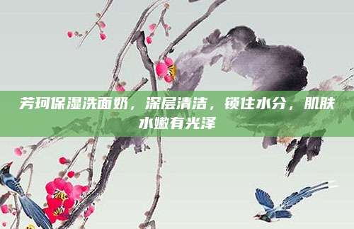 芳珂保湿洗面奶，深层清洁，锁住水分，肌肤水嫩有光泽
