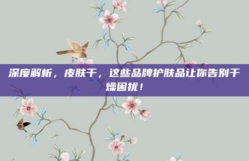 深度解析，皮肤干，这些品牌护肤品让你告别干燥困扰！