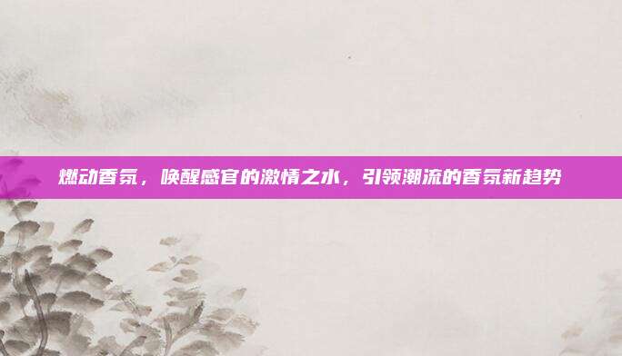 燃动香氛，唤醒感官的激情之水，引领潮流的香氛新趋势