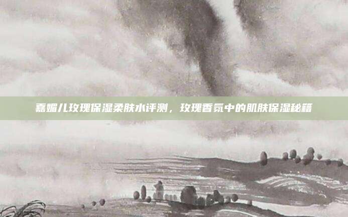 嘉媚儿玫瑰保湿柔肤水评测，玫瑰香氛中的肌肤保湿秘籍
